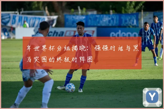 年世界杯分组揭晓：强强对话与黑马突围的终极对阵图