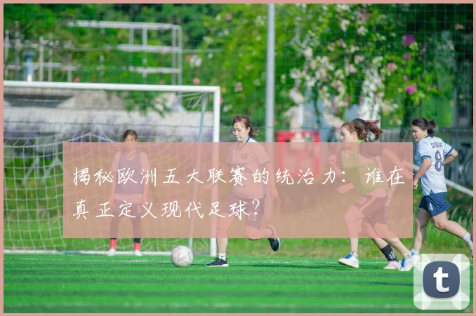 揭秘欧洲五大联赛的统治力：谁在真正定义现代足球？