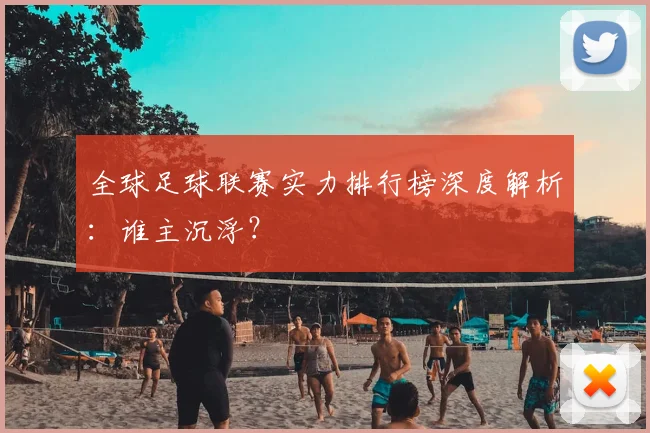 全球足球联赛实力排行榜深度解析：谁主沉浮？