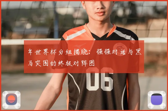 年世界杯分组揭晓：强强对话与黑马突围的终极对阵图