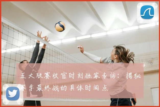 五大联赛收官时刻独家专访：揭秘赛季最终战的具体时间点