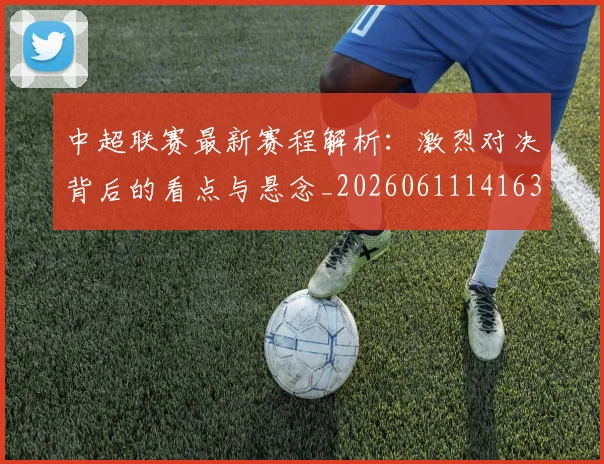 中超联赛最新赛程解析：激烈对决背后的看点与悬念_20260611141636