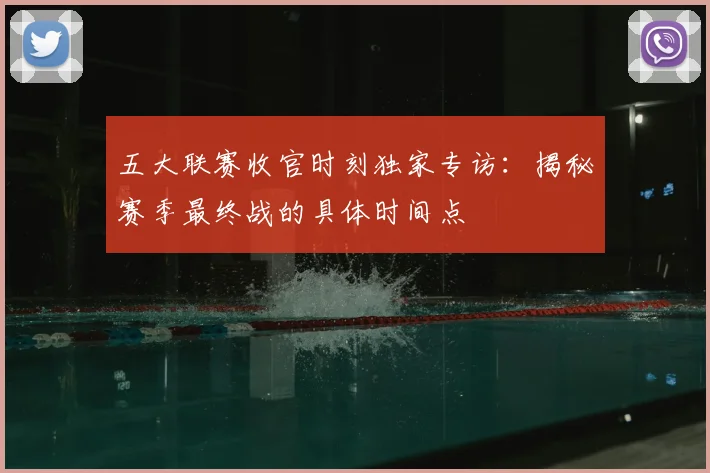 五大联赛收官时刻独家专访：揭秘赛季最终战的具体时间点