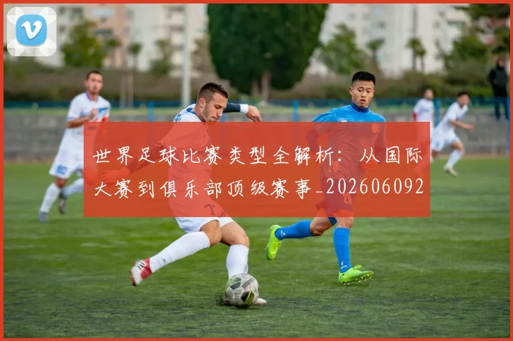 世界足球比赛类型全解析：从国际大赛到俱乐部顶级赛事_20260609201522