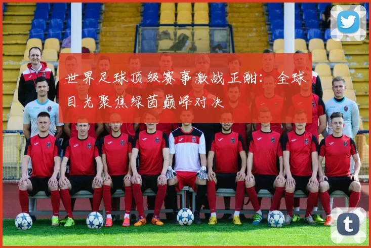 世界足球顶级赛事激战正酣：全球目光聚焦绿茵巅峰对决