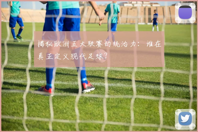 揭秘欧洲五大联赛的统治力：谁在真正定义现代足球？