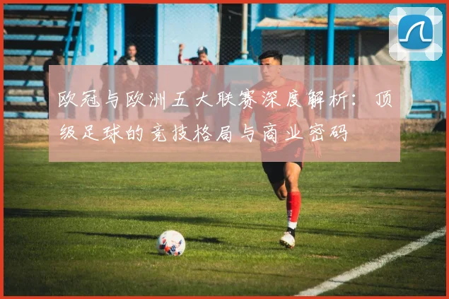 欧冠与欧洲五大联赛深度解析：顶级足球的竞技格局与商业密码